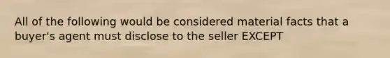 All of the following would be considered material facts that a buyer's agent must disclose to the seller EXCEPT