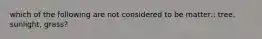 which of the following are not considered to be matter:: tree, sunlight, grass?