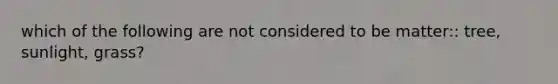 which of the following are not considered to be matter:: tree, sunlight, grass?