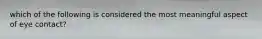 which of the following is considered the most meaningful aspect of eye contact?