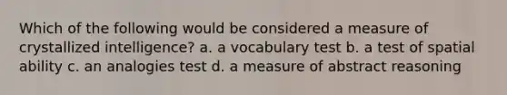 Which of the following would be considered a measure of crystallized intelligence? a. a vocabulary test b. a test of spatial ability c. an analogies test d. a measure of abstract reasoning