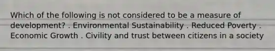 Which of the following is not considered to be a measure of development? . Environmental Sustainability . Reduced Poverty . Economic Growth . Civility and trust between citizens in a society