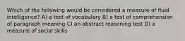 Which of the following would be considered a measure of fluid intelligence? A) a test of vocabulary B) a test of comprehension of paragraph meaning C) an abstract reasoning test D) a measure of social skills