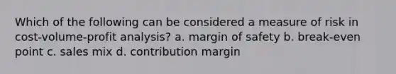 Which of the following can be considered a measure of risk in cost-volume-profit analysis? a. margin of safety b. break-even point c. sales mix d. contribution margin