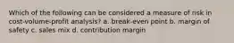 Which of the following can be considered a measure of risk in cost-volume-profit analysis? a. break-even point b. margin of safety c. sales mix d. contribution margin