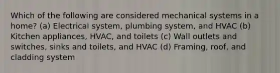 Which of the following are considered mechanical systems in a home? (a) Electrical system, plumbing system, and HVAC (b) Kitchen appliances, HVAC, and toilets (c) Wall outlets and switches, sinks and toilets, and HVAC (d) Framing, roof, and cladding system