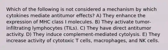 Which of the following is not considered a mechanism by which cytokines mediate antitumor effects? A) They enhance the expression of MHC class I molecules. B) They activate tumor-infiltrating lymphocytes (TILs). C) They have direct antitumor activity. D) They induce complement-mediated cytolysis. E) They increase activity of cytotoxic T cells, macrophages, and NK cells.