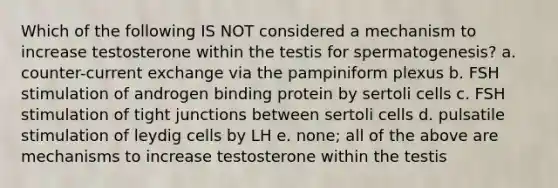 Which of the following IS NOT considered a mechanism to increase testosterone within the testis for spermatogenesis? a. counter-current exchange via the pampiniform plexus b. FSH stimulation of androgen binding protein by sertoli cells c. FSH stimulation of tight junctions between sertoli cells d. pulsatile stimulation of leydig cells by LH e. none; all of the above are mechanisms to increase testosterone within the testis