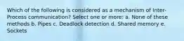 Which of the following is considered as a mechanism of Inter-Process communication? Select one or more: a. None of these methods b. Pipes c. Deadlock detection d. Shared memory e. Sockets