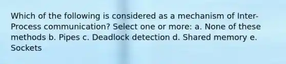 Which of the following is considered as a mechanism of Inter-Process communication? Select one or more: a. None of these methods b. Pipes c. Deadlock detection d. Shared memory e. Sockets