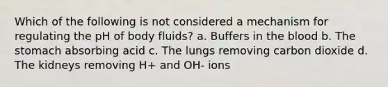 Which of the following is not considered a mechanism for regulating the pH of body fluids? a. Buffers in the blood b. The stomach absorbing acid c. The lungs removing carbon dioxide d. The kidneys removing H+ and OH- ions