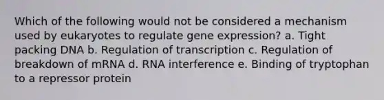 Which of the following would not be considered a mechanism used by eukaryotes to regulate <a href='https://www.questionai.com/knowledge/kFtiqWOIJT-gene-expression' class='anchor-knowledge'>gene expression</a>? a. Tight packing DNA b. Regulation of transcription c. Regulation of breakdown of mRNA d. RNA interference e. Binding of tryptophan to a repressor protein