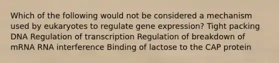 Which of the following would not be considered a mechanism used by eukaryotes to regulate gene expression? Tight packing DNA Regulation of transcription Regulation of breakdown of mRNA RNA interference Binding of lactose to the CAP protein