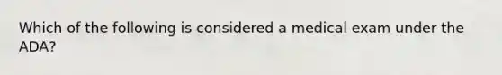 Which of the following is considered a medical exam under the ADA?