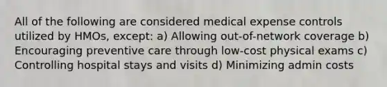 All of the following are considered medical expense controls utilized by HMOs, except: a) Allowing out-of-network coverage b) Encouraging preventive care through low-cost physical exams c) Controlling hospital stays and visits d) Minimizing admin costs