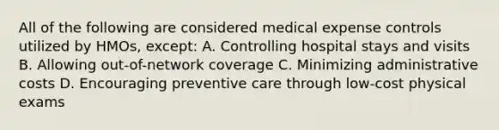 All of the following are considered medical expense controls utilized by HMOs, except: A. Controlling hospital stays and visits B. Allowing out-of-network coverage C. Minimizing administrative costs D. Encouraging preventive care through low-cost physical exams