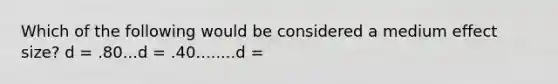 Which of the following would be considered a medium effect size? d = .80...d = .40........d =