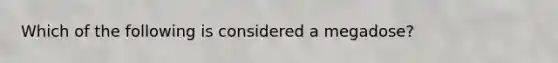 Which of the following is considered a megadose?