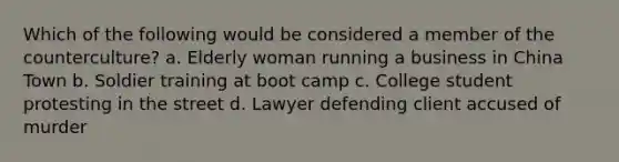 Which of the following would be considered a member of the counterculture? a. Elderly woman running a business in China Town b. Soldier training at boot camp c. College student protesting in the street d. Lawyer defending client accused of murder