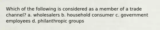 Which of the following is considered as a member of a trade channel? a. wholesalers b. household consumer c. government employees d. philanthropic groups