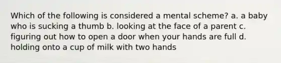 Which of the following is considered a mental scheme? a. a baby who is sucking a thumb b. looking at the face of a parent c. figuring out how to open a door when your hands are full d. holding onto a cup of milk with two hands