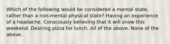 Which of the following would be considered a mental state, rather than a non-mental physical state? Having an experience of a headache. Consciously believing that it will snow this weekend. Desiring pizza for lunch. All of the above. None of the above.