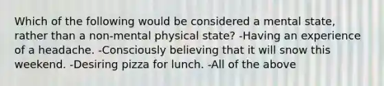 Which of the following would be considered a mental state, rather than a non-mental physical state? -Having an experience of a headache. -Consciously believing that it will snow this weekend. -Desiring pizza for lunch. -All of the above