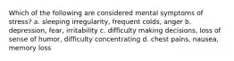 Which of the following are considered mental symptoms of stress? a. sleeping irregularity, frequent colds, anger b. depression, fear, irritability c. difficulty making decisions, loss of sense of humor, difficulty concentrating d. chest pains, nausea, memory loss