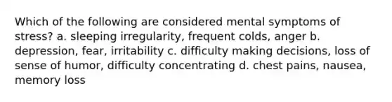 Which of the following are considered mental symptoms of stress? a. sleeping irregularity, frequent colds, anger b. depression, fear, irritability c. difficulty making decisions, loss of sense of humor, difficulty concentrating d. chest pains, nausea, memory loss