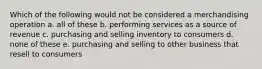 Which of the following would not be considered a merchandising operation a. all of these b. performing services as a source of revenue c. purchasing and selling inventory to consumers d. none of these e. purchasing and selling to other business that resell to consumers