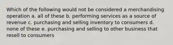 Which of the following would not be considered a merchandising operation a. all of these b. performing services as a source of revenue c. purchasing and selling inventory to consumers d. none of these e. purchasing and selling to other business that resell to consumers