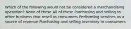 Which of the following would not be considered a merchandising operation? None of these All of these Purchasing and selling to other business that resell to consumers Performing services as a source of revenue Purchasing and selling inventory to consumers