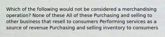 Which of the following would not be considered a merchandising operation? None of these All of these Purchasing and selling to other business that resell to consumers Performing services as a source of revenue Purchasing and selling inventory to consumers