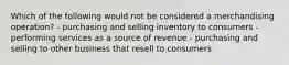 Which of the following would not be considered a merchandising operation? - purchasing and selling inventory to consumers - performing services as a source of revenue - purchasing and selling to other business that resell to consumers