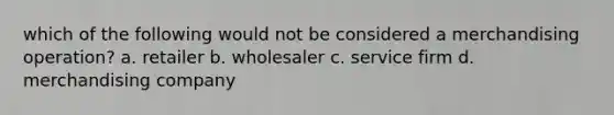 which of the following would not be considered a merchandising operation? a. retailer b. wholesaler c. service firm d. merchandising company