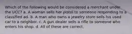 Which of the following would be considered a merchant under the UCC? a. A woman sells her pistol to someone responding to a classified ad. b. A man who owns a jewelry store sells his used car to a neighbor. c. A gun dealer sells a rifle to someone who enters his shop. d. All of these are correct.