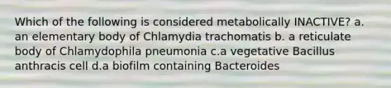 Which of the following is considered metabolically INACTIVE? a. an elementary body of Chlamydia trachomatis b. a reticulate body of Chlamydophila pneumonia c.a vegetative Bacillus anthracis cell d.a biofilm containing Bacteroides