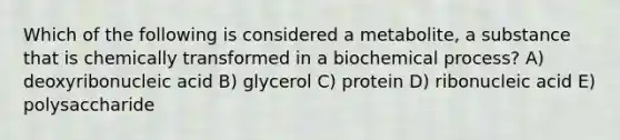 Which of the following is considered a metabolite, a substance that is chemically transformed in a biochemical process? A) deoxyribonucleic acid B) glycerol C) protein D) ribonucleic acid E) polysaccharide