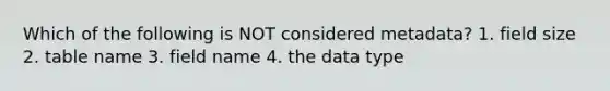 Which of the following is NOT considered metadata? 1. field size 2. table name 3. field name 4. the data type