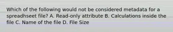 Which of the following would not be considered metadata for a spreadhseet file? A. Read-only attribute B. Calculations inside the file C. Name of the file D. File Size