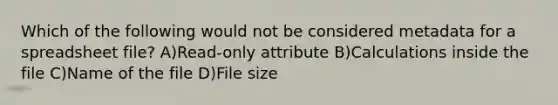 Which of the following would not be considered metadata for a spreadsheet file? A)Read-only attribute B)Calculations inside the file C)Name of the file D)File size