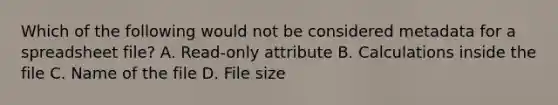 Which of the following would not be considered metadata for a spreadsheet file? A. Read-only attribute B. Calculations inside the file C. Name of the file D. File size