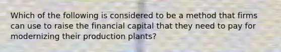 Which of the following is considered to be a method that firms can use to raise the financial capital that they need to pay for modernizing their production plants?