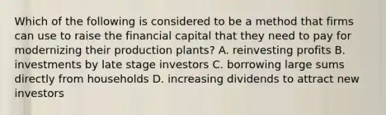 Which of the following is considered to be a method that firms can use to raise the financial capital that they need to pay for modernizing their production plants? A. reinvesting profits B. investments by late stage investors C. borrowing large sums directly from households D. increasing dividends to attract new investors