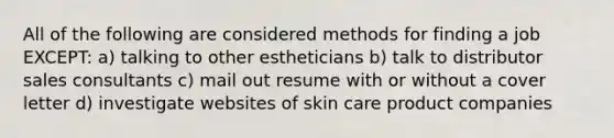 All of the following are considered methods for finding a job EXCEPT: a) talking to other estheticians b) talk to distributor sales consultants c) mail out resume with or without a cover letter d) investigate websites of skin care product companies