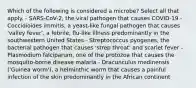 Which of the following is considered a microbe? Select all that apply. - SARS-CoV-2, the viral pathogen that causes COVID-19 - Coccidioides immitis, a yeast-like fungal pathogen that causes 'valley fever', a febrile, flu-like illness predominantly in the southwestern United States - Streptococcus pyogenes, the bacterial pathogen that causes 'strep throat' and scarlet fever - Plasmodium falciparum, one of the protozoa that causes the mosquito-borne disease malaria - Dracunculus medinensis ('Guinea worm'), a helminthic worm that causes a painful infection of the skin predominantly in the African continent