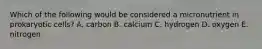 Which of the following would be considered a micronutrient in prokaryotic cells? A. carbon B. calcium C. hydrogen D. oxygen E. nitrogen