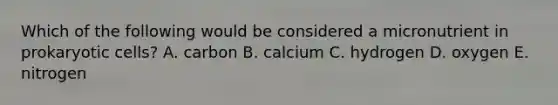 Which of the following would be considered a micronutrient in prokaryotic cells? A. carbon B. calcium C. hydrogen D. oxygen E. nitrogen