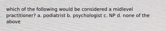 which of the following would be considered a midlevel practitioner? a. podiatrist b. psychologist c. NP d. none of the above