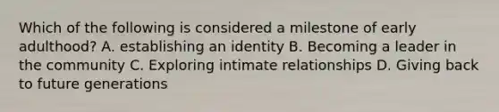 Which of the following is considered a milestone of early adulthood? A. establishing an identity B. Becoming a leader in the community C. Exploring intimate relationships D. Giving back to future generations